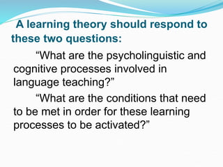 A learning theory should respond to
these two questions:
“What are the psycholinguistic and
cognitive processes involved in
language teaching?”
“What are the conditions that need
to be met in order for these learning
processes to be activated?”
 