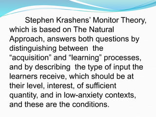 Stephen Krashens’ Monitor Theory,
which is based on The Natural
Approach, answers both questions by
distinguishing between the
“acquisition” and “learning” processes,
and by describing the type of input the
learners receive, which should be at
their level, interest, of sufficient
quantity, and in low-anxiety contexts,
and these are the conditions.
 