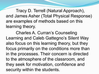 Tracy D. Terrell (Natural Approach),
and James Asher (Total Physical Response)
are examples of methods based on this
learning theory.
Charles A. Curran’s Counseling
Learning and Caleb Gattegno’s Silent Way
also focus on this learning theory, but they
focus primarily on the conditions more than
in the processes. Their concern is directed
to the atmosphere of the classroom, and
they seek for motivation, confidence and
security within the students.
 