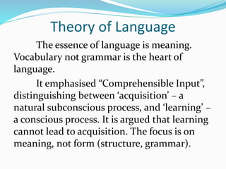 Theory of Language
The essence of language is meaning.
Vocabulary not grammar is the heart of
language.
It emphasised “Comprehensible Input”,
distinguishing between ‘acquisition’ – a
natural subconscious process, and ‘learning’ –
a conscious process. It is argued that learning
cannot lead to acquisition. The focus is on
meaning, not form (structure, grammar).
 