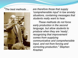 “The best methods… are therefore those that supply
'comprehensible input' in low anxiety
situations, containing messages that
students really want to hear.
These methods do not force
early production in the second
language, but allow students to
produce when they are 'ready',
recognizing that improvement
comes from supplying
communicative and comprehensible
input, and not from forcing and
correcting production." Stephen
Krashen
 