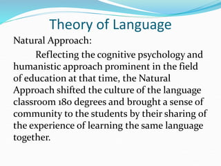 Theory of Language
Natural Approach:
Reflecting the cognitive psychology and
humanistic approach prominent in the field
of education at that time, the Natural
Approach shifted the culture of the language
classroom 180 degrees and brought a sense of
community to the students by their sharing of
the experience of learning the same language
together.
 