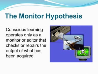 The Monitor Hypothesis
Conscious learning
operates only as a
monitor or editor that
checks or repairs the
output of what has
been acquired.
 