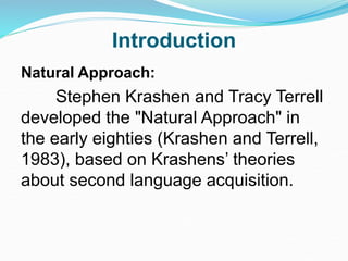 Introduction
Natural Approach:
Stephen Krashen and Tracy Terrell
developed the "Natural Approach" in
the early eighties (Krashen and Terrell,
1983), based on Krashens’ theories
about second language acquisition.
 