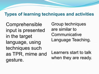 Types of learning techniques and activities
Comprehensible
input is presented
in the target
language, using
techniques such
as TPR, mime and
gesture.
Group techniques
are similar to
Communicative
Language Teaching.
Learners start to talk
when they are ready.
 
