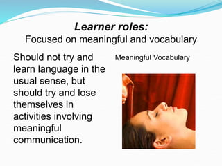 Learner roles:
Focused on meaningful and vocabulary
Should not try and
learn language in the
usual sense, but
should try and lose
themselves in
activities involving
meaningful
communication.
Meaningful Vocabulary
 
