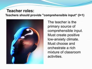 Teacher roles:
Teachers should provide "comprehensible input“ (I+1)
The teacher is the
primary source of
comprehensible input.
Must create positive
low-anxiety climate.
Must choose and
orchestrate a rich
mixture of classroom
activities.
 