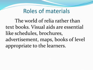 Roles of materials
The world of relia rather than
text books. Visual aids are essential
like schedules, brochures,
advertisement, maps, books of level
appropriate to the learners.
 