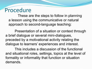 Procedure
Presentation of a situation or context through
a brief dialogue or several mini-dialogues,
preceded by a motivational activity relating the
dialogue to learners’ experiences and interest.
This includes a discussion of the functional
and situational roles, settings, topics at the level of
formality or informality that function or situation
demands.
These are the steps to follow in planning
a lesson using the communicative or natural
approach to second-language teaching:
 