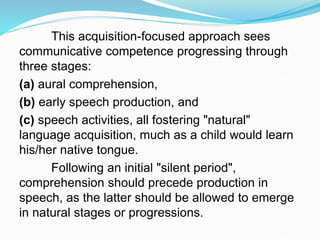 This acquisition-focused approach sees
communicative competence progressing through
three stages:
(a) aural comprehension,
(b) early speech production, and
(c) speech activities, all fostering "natural"
language acquisition, much as a child would learn
his/her native tongue.
Following an initial "silent period",
comprehension should precede production in
speech, as the latter should be allowed to emerge
in natural stages or progressions.
 