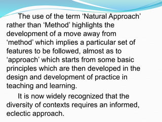 The use of the term ‘Natural Approach’
rather than ‘Method’ highlights the
development of a move away from
‘method’ which implies a particular set of
features to be followed, almost as to
‘approach’ which starts from some basic
principles which are then developed in the
design and development of practice in
teaching and learning.
It is now widely recognized that the
diversity of contexts requires an informed,
eclectic approach.
 
