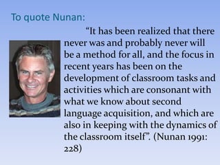 “It has been realized that there
never was and probably never will
be a method for all, and the focus in
recent years has been on the
development of classroom tasks and
activities which are consonant with
what we know about second
language acquisition, and which are
also in keeping with the dynamics of
the classroom itself”. (Nunan 1991:
228)
To quote Nunan:
 