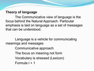 Theory of language
The Communicative view of language is the
focus behind the Natural Approach. Particular
emphasis is laid on language as a set of messages
that can be understood.
Language is a vehicle for communicating
meanings and messages
Communicative approach
The focus on meaning not form
Vocabulary is stressed (Lexicon)
Formula I + 1
 