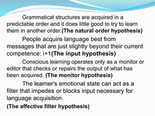 Grammatical structures are acquired in a
predictable order and it does little good to try to learn
them in another order.(The natural order hypothesis)
People acquire language best from
messages that are just slightly beyond their current
competence: i+1(The input hypothesis)
Conscious learning operates only as a monitor or
editor that checks or repairs the output of what has
been acquired. (The monitor hypothesis)
The learner's emotional state can act as a
filter that impedes or blocks input necessary for
language acquisition.
(The affective filter hypothesis)
 