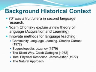 Background Historical Context
 70’ was a fruitful era in second language
research.
 Noam Chomsky explain a new theory of
language (Acquisition and Learning)
 Innovate methods for language teaching
 Community Language Learning. Charles Currant
(1972)
 Suggestopedia. Lozanov (1979)
 The Silent Way. Caleb Gattegno (1972)
 Total Physical Response. James Asher (1977)
 The Natural Approach
 