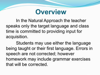 Overview
In the Natural Approach the teacher
speaks only the target language and class
time is committed to providing input for
acquisition.
Students may use either the language
being taught or their first language. Errors in
speech are not corrected; however
homework may include grammar exercises
that will be corrected.
 