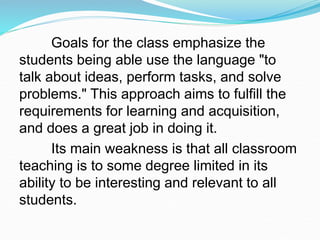 Goals for the class emphasize the
students being able use the language "to
talk about ideas, perform tasks, and solve
problems." This approach aims to fulfill the
requirements for learning and acquisition,
and does a great job in doing it.
Its main weakness is that all classroom
teaching is to some degree limited in its
ability to be interesting and relevant to all
students.
 