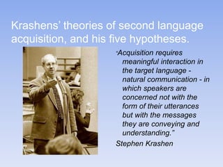 Krashens’ theories of second language
acquisition, and his five hypotheses.
“Acquisition requires
meaningful interaction in
the target language -
natural communication - in
which speakers are
concerned not with the
form of their utterances
but with the messages
they are conveying and
understanding.”
Stephen Krashen
 