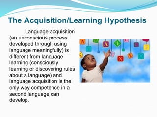 The Acquisition/Learning Hypothesis
Language acquisition
(an unconscious process
developed through using
language meaningfully) is
different from language
learning (consciously
learning or discovering rules
about a language) and
language acquisition is the
only way competence in a
second language can
develop.
 