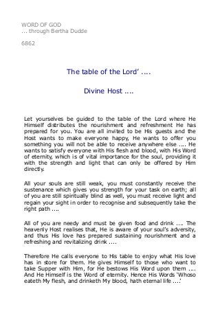 WORD OF GOD 
... through Bertha Dudde 
6862 
The table of the Lord’ .... 
Divine Host .... 
Let yourselves be guided to the table of the Lord where He 
Himself distributes the nourishment and refreshment He has 
prepared for you. You are all invited to be His guests and the 
Host wants to make everyone happy, He wants to offer you 
something you will not be able to receive anywhere else .... He 
wants to satisfy everyone with His flesh and blood, with His Word 
of eternity, which is of vital importance for the soul, providing it 
with the strength and light that can only be offered by Him 
directly. 
All your souls are still weak, you must constantly receive the 
sustenance which gives you strength for your task on earth; all 
of you are still spiritually blind as well, you must receive light and 
regain your sight in order to recognise and subsequently take the 
right path .... 
All of you are needy and must be given food and drink .... The 
heavenly Host realises that, He is aware of your soul’s adversity, 
and thus His love has prepared sustaining nourishment and a 
refreshing and revitalizing drink .... 
Therefore He calls everyone to His table to enjoy what His love 
has in store for them. He gives Himself to those who want to 
take Supper with Him, for He bestows His Word upon them .... 
And He Himself is the Word of eternity. Hence His Words ‘Whoso 
eateth My flesh, and drinketh My blood, hath eternal life ....’ 
 