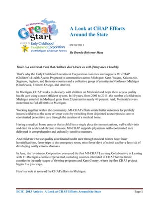 ECIC 2013 Article: A Look at CHAP Efforts Around the State Page 1
A Look at CHAP Efforts
Around the State
09/30/2013
By Brenda Brissette-Mata
There is a universal truth that children don’t learn as well if they aren’t healthy.
That’s why the Early Childhood Investment Corporation convenes and supports MI-CHAP
(Children’s Health Access Program) in communities across Michigan: Kent, Wayne, Kalamazoo,
Saginaw, Ingham, and Genesee counties and a collective group of counties in Northwest Michigan
(Charlevoix, Emmett, Otsego, and Antrim).
In Michigan, CHAP works exclusively with children on Medicaid and helps them access quality
health care using a more efficient system. In 10 years, from 2001 to 2011, the number of children in
Michigan enrolled in Medicaid grew from 23 percent to nearly 40 percent. And, Medicaid covers
more than half of all births in Michigan.
Working together within the community, MI-CHAP efforts create better outcomes for publicly
insured children at the same or lower costs by switching from disjointed acute/episodic care to
coordinated preventive care through the creation of a medical home.
Having a medical home ensures that a child has a single place for immunizations, well-child visits
and care for acute and chronic illnesses. MI-CHAP supports physicians with coordinated care
delivered in comprehensive and culturally sensitive manners.
And children who use quality coordinated health care through medical homes have fewer
hospitalizations, fewer trips to the emergency room, miss fewer days of school and have less risk of
developing costly chronic diseases.
In June, the Investment Corporation convened the first MI-CHAP Learning Collaborative in Lansing
with 11 Michigan counties represented, including counties interested in CHAP for the future,
counties in the early stages of forming programs and Kent County, where the first CHAP project
began five years ago.
Here’s a look at some of the CHAP efforts in Michigan:
 