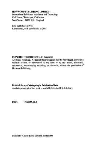 HORWOOD PUBLISHING LIMITED
International Publishers in Science and Technologj'
Coll House, Westergate, Chichester,
West Sussex PO20 3QL England
First published in 1986
Republished, with corrections, in 2005
COPYRIGHT NOTICE: © G. P. Beaumont
All Rights Reserved. No part of this publication may be reproduced, stored in a
retrieval system, or transmitted in any form or by any means, electronic,
mechanical, photocopying, recording, or otherwise, without the permission of
Horwood Publishing
British Library Cataloguing in Publication Data
A catalogue record of this book is available from the British Library
ISBN: 1-904275-19-2
Printed by Antony Rowe Limited, Eastbourne
 