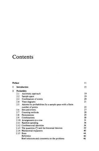 Contents
Preface 11
1 Introduction 15
2 Probability
2.1 Axiomatic approach 19
2.2 Sample space 19
2.3 Combination of events 20
2.4 Venn diagrams 21
2.5 Axioms for probabilities for a sample space with a finite
number of points 25
2.6 Sets and events 27
2.7 Counting methods 28
2.8 Permutations 29
2.9 Combinations 30
2.10 Arrangements in a row 31
2.11 Random sampling 34
2.12 Combinatorial identities 36
2.13 The quantities (") and the binomial theorem 39
2.14 Multinomial expansion 40
2.15 Runs 44
Reference 46
Brief solutions and comments on the problems 46
 