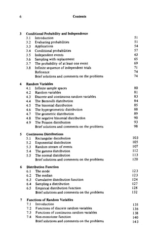 Contents
Conditional Probability and Independence
3.1 Introduction 51
3.2 Evaluating probabilities 51
3.3 Applications 54
3.4 Conditional probabilities 57
3.5 Independent events 63
3.6 Sampling with replacement 65
3.7 The probability of at least one event 69
3.8 Infinite sequence of independent trials 71
Reference 74
Brief solutions and comments on the problems 74
Random Variables
4.1 Infinite sample spaces 80
4.2 Random variables 81
4.3 Discrete and continuous random variables 83
4.4 The Bernoulli distribution 84
4.5 The binomial distribution 85
4.6 The hypergeometric distribution 88
4.7 The geometric distribution 89
4.8 The negative binomial distribution 90
4.9 The Poisson distribution 93
Brief solutions and comments on the problems 98
Continuous Distributions
5.1 Rectangular distribution 103
5.2 Exponential distribution 105
5.3 Random stream of events 107
5.4 The gamma distribution 112
5.5 The normal distribution 113
Brief solutions and comments on the problems 120
Distribution Function
6.1 The mode 123
6.2 The median 123
6.3 Cumulative distribution function 124
6.4 Sampling a distribution 127
6.5 Empirical distribution function 128
Brief solutions and comments on the problems 132
Functions of Random Variables
7.1 Introduction 135
7.2 Functions of discrete random variables 136
7.3 Functions of continuous random variables 1 38
7.4 Non-monotone function 140
Brief solutions and comments on the problems I 4 3
 