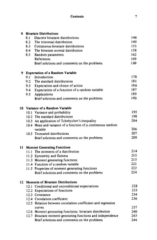 Contents
8 Bivariate Distributions
8.1 Discrete bivariate distributions 146
8.2 The trinomial distribution 149
8.3 Continuous bivariate distributions 15 5
8.4 The bivariate normal distribution 158
8.5 Random parameters 162
References 169
Brief solutions and comments on the problems 169
9 Expectation of a Random Variable
9.1 Introduction 178
9.2 The standard distributions 181
9.3 Expectation and choice of action 186
9.4 Expectation of a function of a random variable 187
9.5 Applications 189
Brief solutions and comments on the problems 190
10 Variance of a Random Variable
10.1 Variance and probability 195
10.2 The standard distributions 198
10.3 An application of Tchebychev's inequality 204
10.4 Mean and variance of a function of a continuous random
variable 206
10.5 Truncated distributions 207
Brief solutions and comments on the problems 209
11 Moment Generating Functions
11.1 The moments of a distribution 214
11.2 Symmetry and flatness 215
11.3 Moment generating functions 215
11.4 Function of a random variable 221
11.5 Properties of moment generating functions 222
Brief solutions and comments on the problems 224
12 Moments of Bivariate Distributions
12.1 Conditional and unconditional expectations 228
12.2 Expectations of functions 233
12.3 Covariance 234
12.4 Correlation coefficient 236
12.5 Relation between correlation coefficient and regression
curves 237
12.6 Moment generating functions; bivariate distribution 240
12.7 Bivariate moment generating functions and independence 243
Brief solutions and comments on the problems 244
 