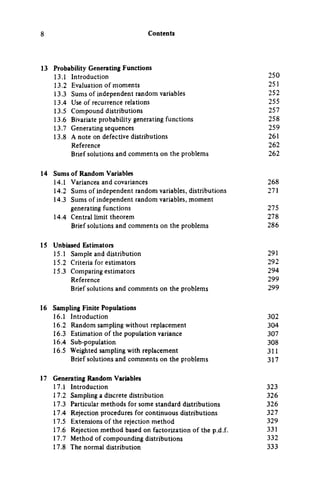 Contents
13 Probability Generating Functions
13.1 Introduction 250
13.2 Evaluation of moments 251
13.3 Sums of independent random variables 252
13.4 Use of recurrence relations 255
13.5 Compound distributions 257
13.6 Bivariate probability generating functions 258
13.7 Generating sequences 259
13.8 A note on defective distributions 261
Reference 262
Brief solutions and comments on the problems 262
14 Sums of Random Variables
14.1 Variancea and covariances 268
14.2 Sums of independent random variables, distributions 271
14.3 Sums of independent random variables, moment
generating functions 275
14.4 Central limit theorem 278
Brief solutions and comments on the problems 286
15 Unbiased Estimators
15.1 Sampie and distribution 291
15.2 Criteria for estimators 292
15.3 Comparing estimators 294
Reference 299
Brief solutions and comments on the problems 299
16 Sampling Finite Populations
16.1 Introduction 302
16.2 Random sampling without replacement 304
16.3 Estimation of the population variance 307
16.4 Sub-population 308
16.5 Weighted sampling with replacement 311
Brief solutions and comments on the problems 317
17 Generating Random Variables
17.1 Introduction 323
17.2 Sampling a discrete distribution 326
17.3 Particular methods for some standard distributions 326
17.4 Rejection procedures for continuous distributions 327
17.5 Extensions of the rejection method 329
17.6 Rejection method based on factorization of the p.d.f. 331
17.7 Method of compounding distributions 332
17.8 The normal distribution 333
 