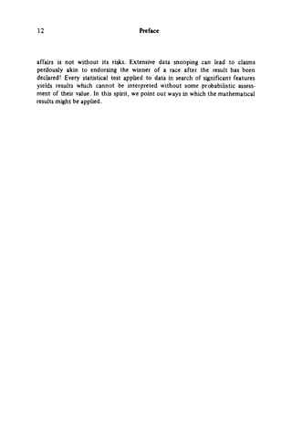 12 Preface
affairs is not without its risks. Extensive data snooping can lead to claims
perilously akin to endorsing the winner of a race after the result has been
declared! Every statistical test applied to data in search of significant features
yields results which cannot be interpreted without some probabihstic assess­
ment of their value. In this spirit, we point out ways in which the mathematical
results might be applied.
 