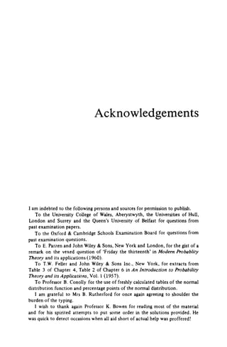 Acknowledgements
I am indebted to the following persons and sources for permission to publish.
To the University College of Wales, Aberystwyth, the Universities of Hull,
London and Surrey and the Queen's University of Belfast for questions from
past examination papers.
To the Oxford & Cambridge Schools Examination Board for questions from
past examination questions.
To E. Parzen and John Wiley & Sons, New York and London, for the gist of a
remark on the vexed question of 'Friday the thirteenth' in Modern Probablity
Theory and its applications (1960).
To T.W. Feller and John Wiley & Sons Inc., New York, for extracts from
Table 3 of Chapter 4, Table 2 of Chapter 6 in An Introduction to Probability
Theory and its Applications, Vol. 1 (1957).
To Professor B. Conolly for the use of freshly calculated tables of the normal
distribution function and percentage points of the normal distribution.
1 am grateful to Mrs B. Rutherford for once again agreeing to shoulder the
burden of the typing.
1 wish to thank again Professor K. Bowen for reading most of the material
and for his spirited attempts to put some order in the solutions provided. He
was quick to detect occasions when all aid short of actual help was proffered!
 
