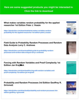 Here are some suggested products you might be interested in.
Click the link to download
What makes variables random probability for the applied
researcher 1st Edition Peter J. Veazie
https://ebookultra.com/download/what-makes-variables-random-
probability-for-the-applied-researcher-1st-edition-peter-j-veazie/
Field Guide to Probability Random Processes and Random
Data Analysis Larry C. Andrews
https://ebookultra.com/download/field-guide-to-probability-random-
processes-and-random-data-analysis-larry-c-andrews/
Forcing with Random Variables and Proof Complexity 1st
Edition Jan Krají■ek
https://ebookultra.com/download/forcing-with-random-variables-and-
proof-complexity-1st-edition-jan-krajicek/
Probability and Random Processes 3rd Edition Geoffrey R.
Grimmett
https://ebookultra.com/download/probability-and-random-processes-3rd-
edition-geoffrey-r-grimmett/
 