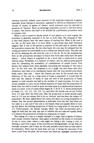 16 Introduction [Ch. 1
elements involved. Indeed, some features of the materials employed in games,
especially those relating to symmetry, appeared to afford an explanation of the
records of results. In games of chance, much attention must be devoted to
questions of 'fairness'. Since an advantage sometimes accrues to the first mover
or player, this honour has itself to be decided by a preliminary procedure, such
as tossing a coin.
When a coin is tossed to decide which of two players is to start a game, the
procedure is generally assumed to be fair to both sides. The meaning of 'fair'
is that both players have the same chance of starting first. What if the coin is
not fair, in the sense that it is more likely to give heads than tails? Intuition
suggests that if one of the parties is unaware of this and calls at random, then
the procedure remains fair. On the other hand, the coin may be unbiased but the
tossing procedure be controllable so as to obtain any desired result. This also can
be met by delaying the call until the coin is in the air. So far the emphasis has
been on the precautions necessary to ensure that both sides really have the same
chance — where chance is supposed to be a word that is understood in some
obvious sense. Probability is a measure of chance, and we shall propose general
rules for calculating the probability of combinations of simple events. Two
distinct but related views seem plausible concerning the meaning of 'the coin is
fair'. In the first view, the emphasis is on a single toss and states that after
exhaustive tests there is no mechanical reason why the coin should come down
heads rather than tails — hence the chances are even. In the second view, the
behaviour of the coin in a long series of tosses is examined. It would then be
held that the chances of heads or taUs are even if the proportion of heads
appears to tend towards one half as the number of tosses increases. It is not, of
course, possible to carry out an infinite sequence of tosses and the proportion of
heads does not tend to a half in quite the same sense as a mathematical sequence
tends to a Hmit. A set of tosses which begins H, T, H, H, T, T, shows proportions
of heads 1/1, 1/2, 2/3, 3/4, 3/5, 1/2, and after the fourth toss we are further
from 1/2 than after the third toss. That the proportion of heads should really
tend to 1/2 was not always felt to be so Obvious' and has been the subject of
experiment. We have talked about two views, but there is a strong temptation to
declare that the second phenomenon is deducible from the fact that there are
two sides to a coin and if the coin is not biased, these are equally likely to turn
up and hence the limiting proportion of heads in a long series of toss must be
1/2. Unfortunately, the phrase 'equally likely' has been incorporated and it
might be held that the only real test of whether the two sides are equally likely
is to observe the proportion of heads in a long series of tosses!
The tossing of a coin is a simple example of a large class of games of chance
with certain common features. Each game is decided on the results or outcomes
of one or more trials, where a trial might be rolling a die, tossing a coin, or
drawing a card from a pack. If the outcomes are distinguishable, we say they are
mutually exclusive, and if they are the only possible results they are also said to
be exhaustive. There may be more than one way of listing the outcomes. If we
draw a card from the pack, the outcomes red, black are mutually exclusive and
 