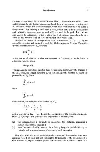 Introduction 17
exhaustive, but so are the outcomes Spades, Hearts, Diamonds, and Clubs. These
outcomes can be still further decomposed and there are advantages in using a set
of outcomes which are indecomposable, when each outcome may be called a
simple event. For drawing a card from a pack, we can list 52 mutually exclusive
and exhaustive outcomes, one for each different card in the pack. The trials are
also said to be independent if the result of one trial does not depend on the out­
come of any previous trial, or any combination of previous trials.
Suppose in a series of Μ independent trials the outcomes Oi, O 2 , . . . , 0/t are
mutually exclusive and exhaustive and that O,- has appeared fi times. Then fijn,
the relative frequency of O/, satisfies
0 < - < 1.
η
It is a matter of observation that as η increases, fijn appears to settle down to
a limiting value ρ,· where
0 < p, < I.
This apparently provides a suitable basis for assessing numerically the chances of
the outcomes, for to each outcome O, we can associate the number p,, called the
probability of O,. Since
1 = 1
then
k
Σ P, = i.
1 = 1
Furthermore, for each pair of outcomes Oj, O/,
which tends towards p, + pj. Hence the probability of the compound outcome
Oi or Oj is Pi + Pj. The qualification 'apparently' is necessary for:
(a) the independence is difficult to guarantee, for instance, apparatus is
subject to continual wear; and
(b) since the series of trials can never be infinitely long, the probabilities p, are
virtually unknown and we must be content with estimates.
How then shall the actual probabilities be estimated? One method is to use a
previous record of trials and use the relative frequencies of the outcomes. It is
also possible to exploit certain geometrical or mechanical features. Thus, if a
 