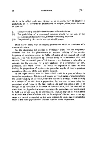 18 Introduction [Ch. 1
die is to be rolled, each side, viewed as an outcome, may be assigned a
probability of 1/6. However the probabilities are assigned, three properties must
be observed.
(i) Each probability should be between zero and one inclusive.
(ii) The probability of a compound outcome should be the sum of the
probabilities of its constituents, if these be mutually exclusive.
(iii) The probability of a certain outcome should be one.
There may be many ways of assigning probabilities which are consistent with
these requirements.
For the statistician the interest in probability arises from the frequently
observed fact that the phenomenon of long-run stability of the relative
frequency of outcomes appears in fields embracing all the physical and social
sciences. This was established by arduous study of experimental data and
records. Thus an essential part of life insurance as a business is to be able to
estimate the life expected for a new applicant of a determined age, sex,
profession, and health record. This would be impossible to assess without
finding the proportions of survivors for particular lengths of time in previous
generations of people of the same general category.
In the larger context, what has been called a trial in a game of chance is
termed an experiment. This term will cover a very wide range of situations from
the simple weighing of an object, where the outcome is a weight, to the drawing
of a sample of persons from a population, the outcome perhaps being the
percentage which voted in the last election. All such experiments are to be
thought of as repeatable in the sense of repeated trials, and this view will be
maintained in a hypothetical sense even where the particular experiment might
be held in a certain sense to be unrepeatable. Thus, an experiment which seeks
to estimate the effect of school milk on the weight of children over a suted age
range just cannot be repeated on the same children. In such a case we must also
think of the wider population of children not used in the experiment.
 