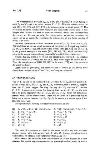 Sec. 2.4] Venn Diagrams 21
The intersection of two sets Ei, E^ is the set of points of S which belong to
both El and Ei and is an event {written E^ Ej) Thus the intersection of the
sets ( H H , T H , H T } and {HT, ΤΤ) is the set containing the single point HT. This
event may be called 'heads on the first coin and tails on the second coin'. It may
happen that the two sets have no points in common, that is, their intersection is
the empty set. We now see why, for completeness, we decided to count the
empty set as an event. By repetition, the intersection of any finite number of
events is an event.
Another operation is to form the union, written f", U Ej of two sets Ε^,Ε-^.
This is defined as the set which contains all the points of S which are in either
El orEi {or both). Thus, the union of the events {HH, TH, ΗΤ) and {HT. T T ) ,
in the present example, is the event ( H H , T H , H T , T T } , which contains every
point in the sample space and may reasonably be called 'the certain event'.
Finally, for any event Ε we obtain the complement, written by selecting
ail those points of S which are not in E. This event might be called 'not E
Thus, the complement of {HH, TH, ΗΤ) is the event {ττ} and corresponds to
the event 'no head'.
Apart from its generality, the representation of events as sets shows more
clearly how the operations of 'and', 'or', 'not' may be combined.
2.4 VENN DIAGRAMS
The set £Ί is said to be contained in E2, written C , if every point in £ 1
is also a point in Ej . If £"1 C E2 and , E2 are events, then if event £", happens
then also E^ must happen. We may also say that E^ contains £"1, written
El Ό El. A common technique for showing that two sets £Ί, E^ are the same
set is to prove separately that Ei D Ej and Ej ^ £"i. From the definitions,
certain results follow immediately. These will be listed in a particular way to
bring out a certain feature. Let f,, Ej. £"3 be events in a sample space S and
0be the empty set.
The operations of forming intersections and unions satisfy
(1) £·, U ( £ 2 U £ 3 ) = (£-, U £ 2 ) U £ 3 , Π (£j η £ 3 ) = Π f ^ ) η £ 3
(2) £i υ £ 2 = £ 2 υ Ει, Ει rE2 = Ε^ rEi
(3) £ , U £ , = £ , , £ , η £ , = £ 1
(4) £ , υ £ , ' = 5, £ , η = 0
(5) £, U 0 = £ i , £ , η 5 = £ι
(6) £ i U 5 = 5, Ει η 0 = 0
(7) 0 ' = 5 , S' = 0
The pairs of statements are duals in the sense that if in any one, we inter­
change union with intersection and S with 0, leaving complementation
undisturbed, we obtain a twin statement which is also true.
Other results can be verified with the assistance of a Venn diagram. In a Venn
diagram, the sample space is represented by a rectangle and any event by a circle
 