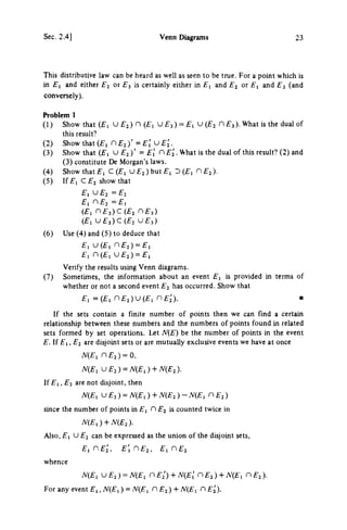 Sec. 2.4] Venn Diagrams 23
This distributive law can be heard as well as seen to be true. For a point which is
in £ , and either £ 2 or £ 3 is certainly either in £ 1 and £ 2 or £ , and £ 3 (and
conversely).
Problem 1
(1) Show that ( £ 1 U £ 2 ) η (£1 U £ 3 ) = £ , U (£2 η £ 3 ) . What is the dual of
this result?
(2) Show that ( £ , Π £ 2 ) ' = £1' U £ 5 .
(3) Show that (£, U £ 2 ) ' = £ , ' η . What is the dual of this result? (2) and
(3) constitute De Morgan's laws.
(4) Show that £ 1 C (£1 υ £2 ) but £ 1 D ( £ , Π £ 2 ) .
(5) If £ i C £ 2 show that
EiOEi = £ 2
Ei nE^ = £,
( £ , n £ 3 ) c ( £ 2 η £ 3 )
( £ , U £ 3 ) C ( £ 2 υ £ 3 )
(6) Use (4) and (5) to deduce that
£ , U ( £ , n £ , ) = £ i
£ , n ( £ i U £ 2 ) = £ ,
Verify the results using Venn diagrams.
(7) Sometimes, the information about an event £ 1 is provided in terms of
whether or not a second event £ 2 has occurred. Show that
£ : = ( £ , n £ , ) U ( £ , n £ 2 ' ) . -
If the sets contain a finite number of points then we can find a certain
relationship between these numbers and the numbers of points found in related
sets formed by set operations. Let JV(E) be the number of points in the event
£. If £ 1 , £ 2 are disjoint sets or are mutually exclusive events we have at once
Λ^(£ι η £ 2 ) = 0,
^ ( £ , υ £ 2 ) = Λ^(£,) + Λ^(£2).
If £ 1 , £ 2 are not disjoint, then
N(Ei U £ 2 ) = ^ ( £ , ) + N(E2 ) - . V ( £ , η £ 2 )
since the number of points in £ 1 Π £ 2 is counted twice in
N(E,) + N{E2).
Also, £ 1 u £ 2 can be expressed as the union of the disjoint sets,
£ i n £ j ' , E[nE2, E^nE^
whence
/ V ( £ , u £ 2 ) = i V ( £ i η £ 2 ' ) + Λ^(£,' η £ 2 ) + yv(£i η £ 2 ) .
For any event £ , , JV(£I ) = yV(£i Π £ 2 ) + Λ^(£ι nEi).
 