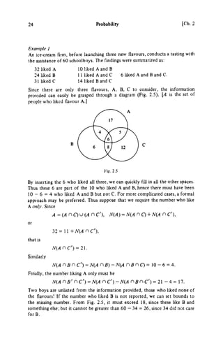 24 Probability [Ch.2
Example 1
An ice-cream firm, before launching three new flavours, conducts a tasting with
the assistance of 60 schoolboys. The findings were summarized as:
32 liked A
24 liked Β
31 liked C
10 liked A and Β
11 liked A and C
14 liked BandC
6 liked A and Β and C.
Since there are only three flavours. A, B, C to consider, the information
provided can easily be grasped through a diagram (Fig. 2.5). [A is the set of
people who liked flavour Α.]
Fig. 2.5
By inserting the 6 who Uked all three, we can quickly fill in all the other spaces.
Thus these 6 are part of the 10 who liked A and B, hence there must have been
10 — 6 = 4 who liked A and Β but not C. For more comphcated cases, a formal
approach may be preferred. Thus suppose that we require the number who like
A only. Since
A=iAr)C)UiAn C'), N(A) = N{Ar)Q + N(A η C'),
or
that is
Similarly
32 = 11 + Λ^(/1 η c ' ) ,
N{Anc') = 2.
Ν{Α η Β η c') = Ν{Α η B) - N(A η Β η C) = 10 - 6 = 4.
Finally, the number liking A only must be
N(A ns' nc')=NiAnc')-NiA nBnc') = 21 - 4 = 17.
Two boys are unlisted from the information provided, those who liked none of
the flavours! If the number who liked Β is not reported, we can set bounds to
the missing number. From Fig. 2.5, it must exceed 18, since these like Β and
something else; but it cannot be greater than 60 — 34 = 26, since 34 did not care
forB.
 