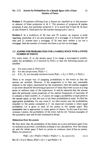 Sec. 2.5] Axioms for Probabilities for a Sample Space with a Finite 25
Number of Points
Problem 2. 50 patients suffering from a disease are classified as to the presence
or absence of three symptoms A, B, C. The presence of symptom Β imphes
symptom A also, but precludes symptom C. It is noted that 8 have B, 36 have
A, and 30 have C. Find limits for the number having both C and A.
Problem 3. In a workforce of 80 men and 95 women, an enquiry is made
regarding ownership of a car and possession of a mortgage. It is found that 44
men and 21 women have a mortgage. If 26 men have neither a car nor a
mortgage, find the number of women who have a car but no mortgage.
2.5 AXIOMS FOR PROBABILITIES FOR A SAMPLE SPACE WITH A FINITE
NUMBER OF POINTS
For every event, E, in the sample space S we assign a non-negative number,
called the probability of Ε denoted by Prif), so that the following axioms are
satisfied.
(a) For every event £, Pr(£") > 0.
(b) For the certain event, Pr(5) = 1.
(c) If £ , , £ 2 are mutually exclusive events Pr(£i U £ j ) = Prf£, ) + P r ( £ 2 ) .
There is no unique way of assigning probabilities to the events so that the
axioms are satisfied. However, if the assignment is to bear any reasonable
relation to the reality represented by the experiment, then the number assigned
to an event should be the limiting proportion of times that event occurs in a long
series of uniform trials of the experiment. It will be observed that the axioms
have the previously noted properties of the relative frequencies of outcomes. If
S contains a finite number, k, of points we assign a probability to each point in
the sample space, so that the sum of all these probabilities is unity. To find the
appropriate probability for any event £, we then merely sum the probabilities
attached to the points contained in £. An important example is when equal
probability jk is given to each of the points in the sample space. This
symmetric case is appropriate to many games of chance. In this case if an event
contains r points, the probability of the event will be rfk. Various examples of
the symmetric case will be later examined in detail.
Deductions from the axioms
We first show that the probability of the empty set is zero and hence apart from
its inclusion as an event, contributes nothing to our calculations. Now the empty
set and the whole space S have no points in common, since 0 has no points.
Hence, by axiom (c),
Pr(0 υ S) = Pr(0) + Pr(S) = Pr(0) + 1, by axiom (b). (2.1)
But 0 U 5 is S. Hence, Pr(0 U 5) = 1 and Pr(0) = 0.
 