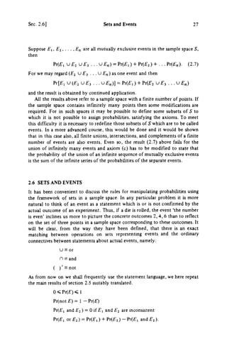 Sec. 2.6] Sets and Events 27
Suppose El, E2, • • • ,E„ are all mutually exclusive events in the sample space S,
then
Pr(£, U £ 2 U £ 3 . . . U £ „ ) = Pr(£,) + Pr(£2) + . . . Pr(£„). (2.7)
For we may regard (£2 U £ 3 . . . U £ „ ) as one event and then
Pr[£, U ( £ 2 U £ 3 . . . υ £„)] = Pr(£,) + Pr(£2 U £ 3 . . . U £ „ )
and the result is obtained by continued application.
All the results above refer to a sample space with a finite number of points. If
the sample space contains infinitely many points then some modifications are
required. For in such spaces it may be possible to define some subsets of S to
which it is not possible to assign probabilities, satisfying the axioms. To meet
this difficulty it is necessary to redefine those subsets of S which are to be called
events. In a more advanced course, this would be done and it would be shown
that in this case also, all finite unions, intersections, and complements of a finite
number of events are also events. Even so, the result (2.7) above fails for the
union of infinitely many events and axiom (c) has to be modified to state that
the probability of the union of an infinite sequence of mutually exclusive events
is the sum of the infinite series of the probabilities of the separate events.
2.6 SETS AND EVENTS
It has been convenient to discuss the rules for manipulating probabilities using
the framework of sets in a sample space. In any particular problem it is more
natural to think of an event as a statement which is or is not confirmed by the
actual outcome of an experiment. Thus, if a die is rolled, the event 'the number
is even' inclines us more to picture the concrete outcomes 2, 4, 6 than to refiect
on the set of three points in a sample space corresponding to these outcomes. It
will be clear, from the way they have been defined, that there is an exact
matching between operations on sets representing events and the ordinary
connectives between statements about actual events, namely:
υ Ξ or
η Ξ and
( ) ' H n o t
As from now on we shall frequently use the statement language, we here repeat
the main results of section 2.5 suitably translated.
0 < Pr(£) < 1
Pr(not £) = 1 - Pr(£)
Pr(£i and £ 2 ) = 0 if £ 1 and £ 2 are inconsistent
Pr(£i or £ 2 ) = Pr(£,) + Pr(£2 ) - Pr(£i and £ 2 ) .
 