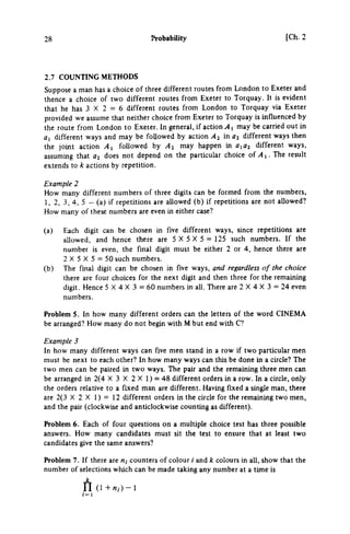 28 Probability [Ch. 2
2.7 COUNTING METHODS
Suppose a man has a choice of three different routes from London to Exeter and
thence a choice of two different routes from Exeter to Torquay. It is evident
that he has 3 X 2 = 6 different routes from London to Torquay via Exeter
provided we assume that neither choice from Exeter to Torquay is influenced by
the route from London to Exeter, In general, if action yli may be carried out in
fli different ways and may be followed by action A2 in 02 different ways then
the joint action Αχ followed by A2 may happen in aia^ different ways,
assuming that «3 does not depend on the particular choice of ^ 1. The result
extends to k actions by repetition.
Example 2
How many different numbers of three digits can be formed from the numbers,
1, 2, 3, 4, 5 - (a) if repetitions are allowed (b) if repetitions are not allowed?
How many of these numbers are even in either case?
(a) Each digit can be chosen in five different ways, since repetitions are
allowed, and hence there are 5 X 5 X 5 = 125 such numbers. If the
number is even, the final digit must be either 2 or 4, hence there are
2 X 5 X 5 = 50 such numbers.
(b) The final digit can be chosen in five ways, and regardless of the choice
there are four choices for the next digit and then three for the remaining
digit. Hence 5 X 4 X 3 = 60 numbers in all. There are 2 X 4 X 3 = 24 even
numbers.
Problem 5. In how many different orders can the letters of the word CINEMA
be arranged? How many do not begin with Μ but end with C?
Example 3
In how many different ways can five men stand in a row if two particular men
must be next to each other? In how many ways can this be done m a circle? The
two men can be paired in two ways. The pair and the remaining three men can
be arranged in 2(4 X 3 X 2 X 1 ) = 48 different orders in a row. In a circle, only
the orders relative to a fixed man are different. Having fixed a single man, there
are 2(3 X 2 X 1) = 12 different orders in the circle for the remaining two men,
and the pair (clockwise and anticlockwise counting as different).
Problem 6. Each of four questions on a multiple choice test has three possible
answers. How many candidates must sit the test to ensure that at least two
candidates give the same answers?
Problem 7. If there are M, counters of colour / and k colours in all, show that the
number of selections which can be made taking any number at a time is
ή (1 + « , · ) - 1
 