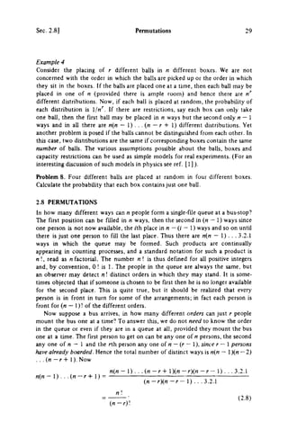 Sec. 2.8] Permutations 29
Example 4
Consider the placing of r different balls in η different boxes. We are not
concerned with the order in which the balls are picked up or the order in which
they sit in the boxes. If the balls are placed one at a time, then each ball may be
placed in one of η (provided there is ample room) and hence there are n''
different distributions. Now, if each ball is placed at random, the probability of
each distribution is Ijn'^. If there are restrictions, say each box can only take
one ball, then the first ball may be placed in η ways but the second only η — 1
ways and in all there are n{n — ) . . .{n — r + 1) different distributions. Yet
another problem is posed if the balls cannot be distinguished from each other. In
this case, two distributions are the same if corresponding boxes contain the same
number of balls. The various assumptions possible about the balls, boxes and
capacity restrictions can be used as simple models for real experiments. (For an
interesting discussion of such models in physics see ref. [ 1 ]).
Problem 8. Four different balls are placed at random in four different boxes.
Calculate the probability that each box contains just one ball.
2.8 PERMUTATIONS
In how many different ways can η people form a single-file queue at a bus-stop?
The first position can be filled in η ways, then the second in (« — 1) ways since
one person is not now available, the j'th place in η — (/' - 1) ways and so on until
there is just one person to fill the last place. Thus there are n{n — 1). . . 3.2.1
ways in which the queue may be formed. Such products are continually
appearing in counting processes, and a standard notation for such a product is
η !, read as η factorial. The number η ! is thus defined for all positive integers
and, by convention, 0! is 1. The people in the queue are always the same, but
an observer may detect n  distinct orders in which they may stand. It is some­
times objected that if someone is chosen to be first then he is no longer available
for the second place. This is quite true, but it should be realized that every
person is in front in turn for some of the arrangements; in fact each person is
front for (n — 1)! of the different orders.
Now suppose a bus arrives, in how many different orders can just r people
mount the bus one at a time? To answer this, we do not need to know the order
in the queue or even if they are in a queue at all, provided they mount the bus
one at a time. The first person to get on can be any one of η persons, the second
any one of π — 1 and the rth person any one of « — (r — 1), since r — 1 persons
have already boarded. Hence the total number of distinct ways is n{n — 1)(« — 2)
. . . (n — r -f 1). Now
n{n - 1) . . .(« - r - i - l ) ( « - r ) ( « - r - 1) . . . 3.2.1
rt(« — 1) . . . (rt — r -1- 1) =
(n-rn-r-) .. .1.1.1
η 1
{n-r)
(2.8)
 