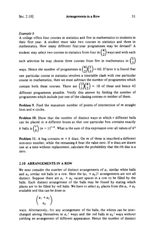 Sec. 2.10] Arrangements in a Row 31
Example 6
A college offers four courses in statistics and five in mathematics to students in
their first year. A student must take two courses in statistics and three in
mathematics. How many different first-year programmes may be devised? A
student may select two courses in statistics from four in ways and with each
such selection he may choose three courses from five in mathematics in
ways. Hence the number of programmes is ( 2 ) ( 3 } ~ ^^^^^^^ found that
one particular course in statistics involves a timetable clash with one particular
course in mathematics, then we must subtract the number of programmes which
contain both these courses. There are 18 of these and hence 42
different programmes possible. Verify this answer by finding the number of
programmes which include just one of the classing courses or neither of them.
Problem 9. Find the maximum number of points of intersecUon of m straight
lines and η circles.
Problem 10. Show that the number of distinct ways in which r different balls
can be placed in η different boxes so that one particular box contains exactly
k balls is (M — 1)''"*. What is the sum of this expression over all values of kl
Problem 11. A bag contains m + k discs. On m of these is inscribed a different
non-zero number, while the remaining k bear the value zero. If η discs are drawn
one at a time without replacement, calculate the probability that the /th disc is a
zero.
2.10 ARRANGEMENTS IN A ROW
We next consider the number of distinct arrangements of ay similar white balls
and flj similar red balls in a row. Here the (a, + 0 2 ) ! arrangements are not all
distinct. Suppose there are a, -I- a^ vacant spaces in a row to be filled by the
balls. Each distinct arrangement of the balls may be found by stating which
places are to be filled by red balls. We have to select places from the a, Λ- ai
available and this can be done in
ways. Alternatively, for any arrangement of the balls, the whites can be inter­
changed among themselves in ! ways and the red balls in 02! ways without
yielding an arrangement of different appearance. Hence the number of distinct
 