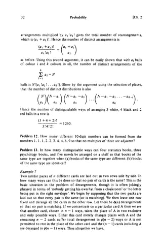 32 Probability [Ch. 2
arrangements multiplied by ΟχΙα^Ι gives the total number of rearrangements,
which is (a, + ^ 2 ) ! . Hence the number of distinct arrangements is
(a, + 0 2 ) ! Ai +02
Λ ι ! α 2 !  02
as before. Using this second argument, it can be easily shown that with a,- balls
of colour / and k colours in all, the number of distinct arrangements of the
k
Σ Oi-N
balls is N](ai ! a 2 ! . . .at!). Show by the argument using the selection of places,
that the number of distinct distributions is also
Ν/Ν-αΛ /N-a, -a^X / ^ - a , - a 2 . . . - a ^ -
ai /  a 2 03 /  Ok
Hence the number of distinguishable ways of arranging 3 white, 4 black, and 2
red bails in a row is
( 3 + 4 + 2)!
= 1260.
3!4!2!
Problem 12. How many different 10-digit numbers can be formed from the
numbers 1, 1, 1, 2, 2, 3, 4, 4, 6, 9 so that no multiples of three are adjacent?
Problem 13. In how many distinguisable ways can four statistics books, three
psychology books, and five novels be arranged on a shelf so that books of the
same type are together when (a) books of the same type are different ;(b) books
of the same type are identical?
Example 7
Two similar packs of η different cards are laid out in two rows side by side. In
how many ways can this be done so that no pair of cards is the same? This is the
basic situation in the problem of derangements, though it is often jokingly
phrased in terms of 'nobody getting his own hat from a cloakroom' or 'no letter
being put in the right envelope'. We begin by supposing that the two packs are
laid out so that every pair is the same (or is matching). We then leave one row
fixed and derange all the cards in the other row. Let there be « η ) derangements
so that no pair is matching. If we concentrate on a particular card A then we see
that another card, chosen in η — 1 ways, takes the place of A in two exclusive
and only possible ways. Either this card merely changes places with A and the
remaining η — 2 cards suffer total derangement in φ(η — 2) ways or A is not
permitted to rest in the place of the other card and the (M — 1) cards including A
are deranged in 0(M — 1) ways. Thus altogether we have.
 