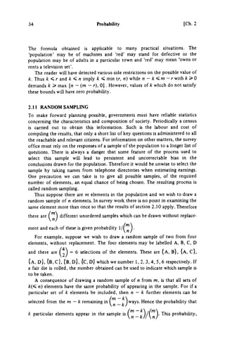 34 Probability [Ch. 2
The formula obtained is appUcable to many practical situations. The
'population' may be of machines and 'red' may stand for defective or the
population may be of adults in a particular town and 'red' may mean 'owns or
rents a television set'.
The reader will have detected various side restrictions on the possible value of
k. Thus k <,r and k η imply k < min {r, n) while η — k ^ m ~ r with k>0
demands k > max [n — (m — r), 0 ] . However, values of which do not satisfy
these bounds will have zero probabihty.
2.11 R A N D O M S A M P L I N G
To make forward planning possible, goverrunents must have reliable statistics
concerning the characteristics and composition of society. Periodically a census
is carried out to obtain this information. Such is the labour and cost of
compiling the results, that only a short list of key questions is administered to all
the reachable and relevant citizens. For information on other matters, the survey
office must rely on the responses of a sample of the population to a longer list of
questions. There is always a danger that some feature of the process used to
select this sample will lead to persistent and uncorrectable bias in the
conclusions drawn for the population. Therefore it would be unwise to select the
sample by taking names from telephone directories when estimating earnings.
One precaution we can take is to give all possible samples, of the required
number of elements, an equal chance of being chosen. The resulting process is
called random sampling.
Thus suppose there are m elements in the population and we wish to draw a
random sample of η elements. In survey work there is no point in examining the
same element more than once so that the results of section 2.10 apply. Therefore
there are ^'^^ different unordered samples which can be drawn without replace­
ment and each of these is given probability 1 / ^ ^ ^ .
For example, suppose we wish to draw a random sample of two from four
elements, without replacement. The four elements may be labelled A , B , C , D
and there are = 6 selections of the elements. These are ( A , B ) , ( A , C } ,
{ A , D ) , ( B , C } , { B , D ) , ( C , D } which we number 1 , 2 , 3 , 4 , 5 , 6 respectively. If
a fair die is rolled, the number obtained can be used to indicate which sample is
to be taken.
A consequence of drawing a random sample of η from m, is that all sets of
k(< n) elements have the same probability of appearing in the sample. For if a
particular set of k elements be included, then η — k further elements can be
selected from the m — k remaining in _ ways. Hence the probability that
A' particular elements appear in the sample is i t } / { ' n ) ' probabihty,
 