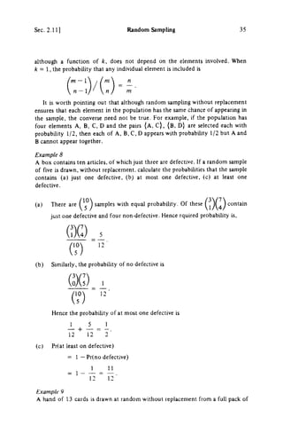 Sec. 2.11 ] Random Sampling 3 5
although a function of k, does not depend on the elements involved. When
λ = 1 , the probability that any individual element is included is
/ m - 1  / /ni
m
It is worth pointing out that although random sampling without replacement
ensures that each element in the population has the same chance of appearing in
the sample, the converse need not be true. For example, if the population has
four elements A , B , C , D and the pairs {A, C ) , ( B , D ) are selected each with
probability 1/2, then each of A , B , C , D appears with probability 1/2 but A and
Β cannot appear together.
Example 8
A box contains ten articles, of which just three are defective. If a random sample
of five is drawn, without replacement, calculate the probabilities that the sample
contains (a) just one defective, (b) at most one defective, (c) at least one
defective.
(a) There are {^^^ samples with equal probability. Of these ^j^^^^ contain
just one defective and four non-defective. Hence rquired probability is,
QG) 3
(b) Similarly, the probability of no defective is
QG) 1
Hence the probabihty of at most one defective is
I 5 _ 1
1 2 1 2 ~ 2 '
(c) Pr(at least on defective)
= 1 — Pr(no defective)
1 _ Π
1 2 ~ 1 2 •
Example 9
A hand of 1 3 cards is drawn at random without replacement from a full pack of
 
