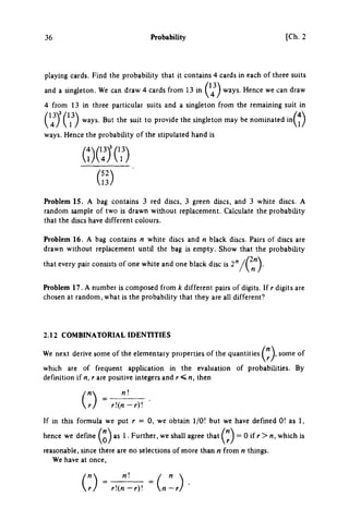 36 Probability [Ch. 2
playing cards. Find the probability that it contains 4 cards in each of three suits
and a singleton. We can draw 4 cards from 13 in (^^^ ways. Hence we can draw
4 from 13 in three particular suits and a singleton from the remaining suit in
( 4 ^ ) (^} *^y^- ^° provide the singleton may be nominated in(^)
ways. Hence the probability of the stipulated hand is
Problem 15. A bag contains 3 red discs, 3 green discs, and 3 white discs. A
random sample of two is drawn without replacement. Calculate the probabihty
that the discs have different colours.
Problem 16. A bag contains η white discs and η black discs. Pairs of discs are
drawn without replacement until the bag is empty. Show that the probability
that every pair consists of one white and one black disc is 2"
Problem 17. A number is composed from k different pairs of digits. If r digits are
chosen at random, what is the probabihty that they are all different?
2.12 COMBINATORIAL IDENmiES
We next derive some of the elementary properties of the quantities some of
which are of frequent application in the evaluation of probabilities. By
definition if n, r are positive integers and r < n, then
rj r{n-rV.
If in this formula we put r = 0, we obtain 1/0! but we have defined 0! as 1,
hence we define as 1. Further, we shall agree that = 0 if r > n, which is
reasonable, since there are no selections of more than η from η things.
We have at once.
rj r(n-r) n~rj
 