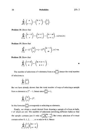 38 Probability [Ch.2
k k + 
Problem 18. Show that
k=o  r
n-k η + 1
r+ 1 r + 1
, n>m>r.
Problem 19. Show that
m
Σ
Problem 20. Show that
Σ
r=Q
Γ + Α:
k
m + A
: + l 
/
f
c + 1 /
n -  
m
,n>m.
The number of selections of r elements from η ί*^"^» hence the total number
of selections is
η
But we have already shown that the total number of ways of selecting a sample
from η elements is 2" — 1, hence since = 1,
In this formular corresponds to selecting no elements.
Finally, we obtain a result derived from drawing a sample of η from m balls,
r of which are red. The number of selections (involving different balls) so that
the sample contains just k reds ' ^ ^ ^ ^ ^ ^ _ ; ^ ) · every selection of η must
contain either 0, 1, 2,. . . , or « reds (M < r). Hence
k = (^)n-k)
 