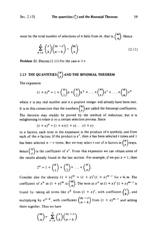 Sec. 2.13 ] The quantities (") and the Binomial Theorem 3 9
must be the total number of selections of η balls from m, that is, Hence
(2.11)
2 Ir  (m-r /m
k=ok/n-k/ n/
Problem 21. Discuss (2.11) for the case n>r.
2.13 THE QUANmiES AND THE BINOMIAL THEOREM
The expansion
(1 = 1 +
where χ is any real number and η a positive integer will already have been met.
It is in this connection that the numbers are called the binomial coefficients.
The theorem may readily be proved by the method of induction, but it is
enhghtening to relate it to a certain selection process. Since
(1 +ΛΓ)" = ( 1 +Λ:)(1 + Λ : ) . . .(1 + χ)
to η factors, each term in the expansion is the produce of η symbols, one from
each of the η factors. If the product isx'^, then χ has been selected r times and 1
has been selected η — r times. But we may select r out of η factors in ways,
hence is the coefficient of x'^. From this expansion we can obtain some of
the results already found in the last section. For example, if we put χ = 1, then
2" = 1 +
Consider also the identity (1 + x)'" = (1 + x)'{I + x)'"-' for r<m. The
coefficient of x" in (1 + x)"' is ('^)-The term in x" in(l + x ) ' ' ( l +x)'""''is
found by taking all terms like x*^ from (1 + x)'^, with coefficient > ^nd
multiplying by x " ' * , with coefficient from (1 + x)'""'' and adding
them together. Thus we have
(:)%lo(:::)
 